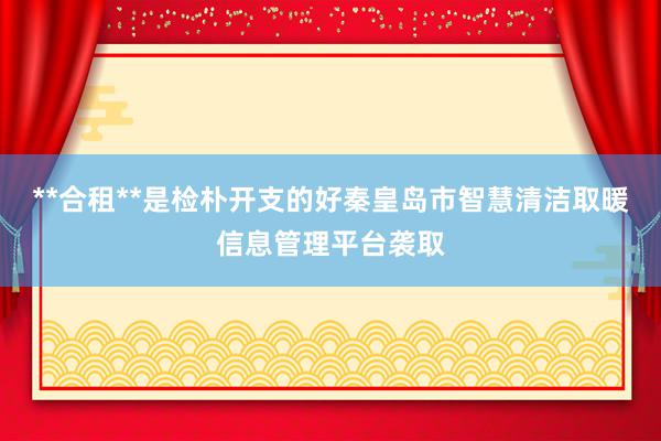 **合租**是检朴开支的好秦皇岛市智慧清洁取暖信息管理平台袭取